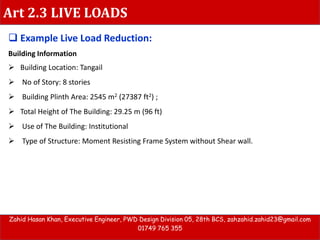 Art 2.3 LIVE LOADS
Zahid Hasan Khan, Executive Engineer, PWD Design Division 05, 28th BCS, zahzahid.zahid23@gmail.com
01749 765 355
 Example Live Load Reduction:
Building Information
 Building Location: Tangail
 No of Story: 8 stories
 Building Plinth Area: 2545 m2 (27387 ft2) ;
 Total Height of The Building: 29.25 m (96 ft)
 Use of The Building: Institutional
 Type of Structure: Moment Resisting Frame System without Shear wall.
 