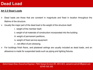  Dead loads are those that are constant in magnitude and fixed in location throughout the
lifetime of the structure.
 Usually the major part of the dead toad is the weight of the structure itself.
i. weight of the member itself,
ii. weight of all materials of construction incorporated into the building
iii. weight of permanent partitions,
iv. weight of fixed service equipment
v . net effect of pre stressing.
 For buildings finish floors, and plastered ceilings are usually included as dead loads, and an
allowance is made for suspended loads such as piping and lighting fixtures.
Zahid Hasan Khan, Executive Engineer, PWD Design Division 05, 28th BCS, zahzahid.zahid23@gmail.com
01749 765 355
Dead Load
Art 2.2 Dead Loads
 