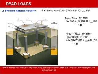 Zahid Hasan Khan, Executive Engineer, PWD Design Division 05, 28th BCS, zahzahid.zahid23@gmail.com
01749 765 355
DEAD LOADS
Slab Thickness 6” So, SW = 6/12 X γ con Ksf
Beam Size : 12” X18”
So, SW = (12X18) X γ con K/ft
144
Column Size : 12” X18”
Floor Height : 10’-0”
SW =(12X18)X γ con X10 Kip
144
 SW from Material Property
 