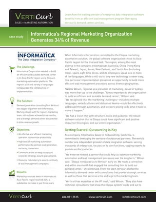Learn how the leading provider of enterprise data integration software
                                                   benefits from an efficient lead management program leveraging
                                                   Verticurl’s demand center services.




Forstudy USA, Preparation is Key to Effective Organization
case CHEP
          Informatica’s Regional Marketing Pallet Management
… and Marketing Automation Revenue
          Generates 34% of

                                                   When Informatica Corporation committed to the Eloqua marketing
                                                   automation solution, the global software organization chose its Asia-
                                                   Pacific region for the trial and test. The region, among the most
   The Challenge:                                  diverse in the company, encompasses Australia, China (Hong Kong
                                                   and Taiwan), Japan, Korea, New Zealand, and South Asia (including
   Informatica Corporation needed to build
                                                   India), spans eight time zones, and its employees speak one or more
   an efficient and scalable demand center
                                                   of five languages. While a roll-out of any new technology is never easy,
   in its Asia-Pacific region using Eloqua’s
   marketing automation platform. The              this particular implementation presented an opportunity to build more
   region’s size and variety of languages          efficient lead management processes across diverse geographies.
   compounded the complexities of
                                                   Narelle Wilson, regional vice president of marketing, based in Sydney,
   implementation.
                                                   was more than up to the challenge. “It was important to the organization
                                                   to build an efficient and scalable demand center,” Wilson said.
                                                   “We recognized that the marketing challenges—including multiple
   The Solution:
                                                   languages, varied cultures and disbursed teams—could be effectively
   Demand generation consulting firm Verticurl
                                                   addressed through automation, and we were willing to do what it took to
   was tapped to partner with Informatica.
                                                   make it happen.”
   Working closely with the region’s marketing
   team, roll-out was achieved in six months,      “We had a vision that with structure, rules and guidance, the robust
   and a strategic demand center was created       software solution that is Eloqua could have significant and positive
   to drive revenue growth.                        impact on this region, and our entire organization.”

   Objectives:                                     Getting Started: Outsourcing is Key
   • An effective and efficient marketing
                                                  As a company, Informatica, based in Redwood City, California, is
     operation to maximize productivity.
                                                   committed to leveraging the services of outsourced partners. The world’s
   • High level of marketing automation
                                                  number one independent provider of data integration software, serving
     performance to optimize lead generation,      thousands of enterprises, focuses on its core functions, tapping experts to
     nurturing, conversion.                        provide ancillary services.
   • Communications strategy to support
     
     corporate strategy, assure goals aligned.
                                                   “We knew we needed a partner that could help us optimize marketing
                                                   automation and lead management processes over the long term,” Wilson
   • Resource redundancy to assure continuity
     
                                                   said. “Eloqua introduced us to Verticurl early on. We made a connection
    of lead management campaigns.
                                                   and within one month had engaged the consulting firm to build our
                                                   demand center,” she continued. From the start, Verticurl staffed the
   Results:                                        Informatica demand center with consultants that provide strategic services
   Marketing-sourced deals in Informatica’s        as well as those that serve as arms and legs to the marketing team.
   Asia-Pacific region reached 34%, a
                                                   “Verticurl has expertise at the VP level,” said Wilson. “They also have
   substantial increase in just three years.
                                                   technical consultants that know the Eloqua system inside and out to



                                                 404.891.1515            www.verticurl.com              info@verticurl.com
 