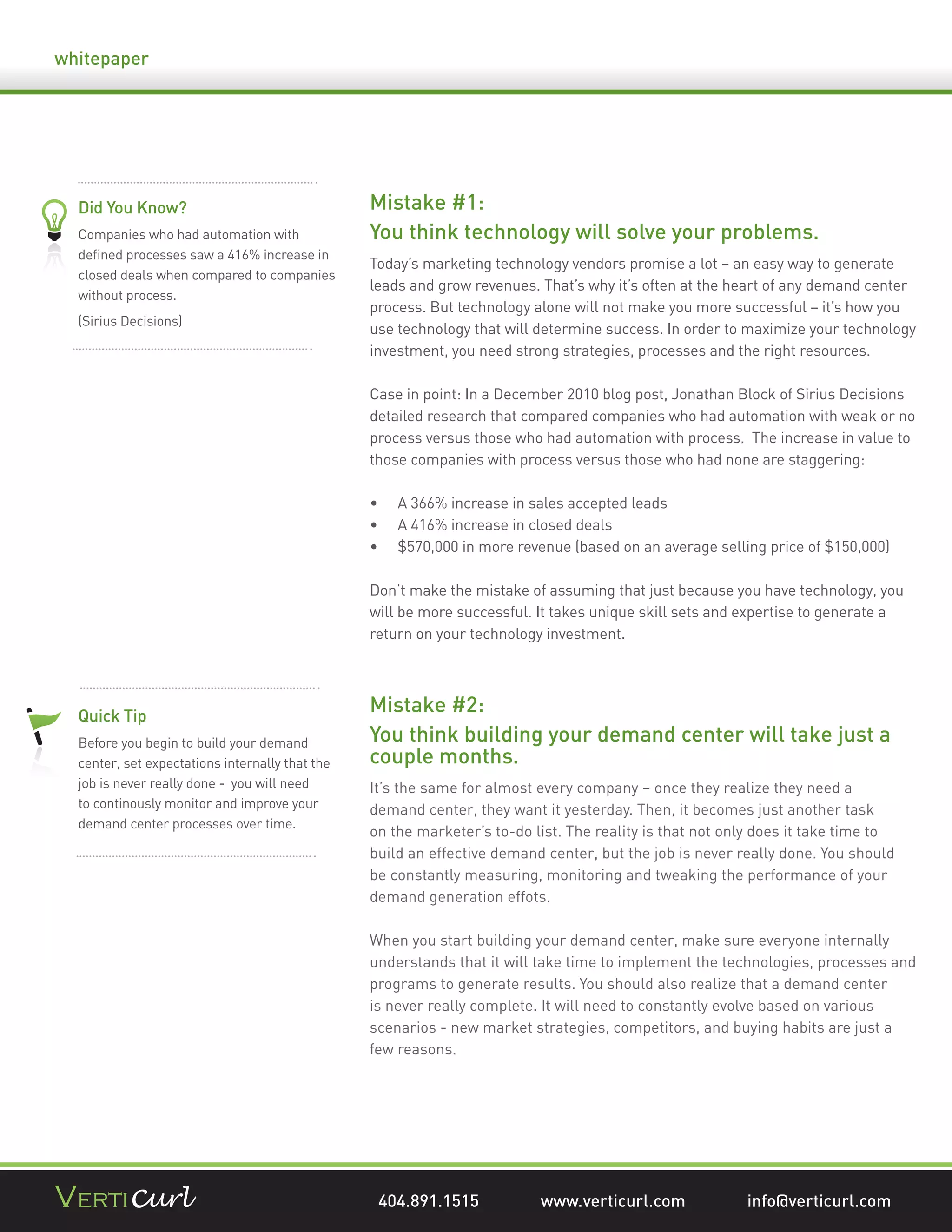 whitepaper




  Did You Know?                                  Mistake #1:
  Companies who had automation with              You think technology will solve your problems.
  deﬁned processes saw a 416% increase in
                                                 Today’s marketing technology vendors promise a lot – an easy way to generate
  closed deals when compared to companies
                                                 leads and grow revenues. That’s why it’s often at the heart of any demand center
  without process.
                                                 process. But technology alone will not make you more successful – it’s how you
  (Sirius Decisions)
                                                 use technology that will determine success. In order to maximize your technology
                                                 investment, you need strong strategies, processes and the right resources.

                                                 Case in point: In a December 2010 blog post, Jonathan Block of Sirius Decisions
                                                 detailed research that compared companies who had automation with weak or no
                                                 process versus those who had automation with process. The increase in value to
                                                 those companies with process versus those who had none are staggering:

                                                     A 366% increase in sales accepted leads
                                                     A 416% increase in closed deals
                                                     $570,000 in more revenue (based on an average selling price of $150,000)

                                                 Don’t make the mistake of assuming that just because you have technology, you
                                                 will be more successful. It takes unique skill sets and expertise to generate a
                                                 return on your technology investment.




  Quick Tip
                                                 Mistake #2:
  Before you begin to build your demand          You think building your demand center will take just a
  center, set expectations internally that the   couple months.
  job is never really done - you will need       It’s the same for almost every company – once they realize they need a
  to continously monitor and improve your        demand center, they want it yesterday. Then, it becomes just another task
  demand center processes over time.
                                                 on the marketer’s to-do list. The reality is that not only does it take time to
                                                 build an effective demand center, but the job is never really done. You should
                                                 be constantly measuring, monitoring and tweaking the performance of your
                                                 demand generation effots.

                                                 When you start building your demand center, make sure everyone internally
                                                 understands that it will take time to implement the technologies, processes and
                                                 programs to generate results. You should also realize that a demand center
                                                 is never really complete. It will need to constantly evolve based on various
                                                 scenarios - new market strategies, competitors, and buying habits are just a
                                                 few reasons.




                                                  404.891.1515            www.verticurl.com              info@verticurl.com
 