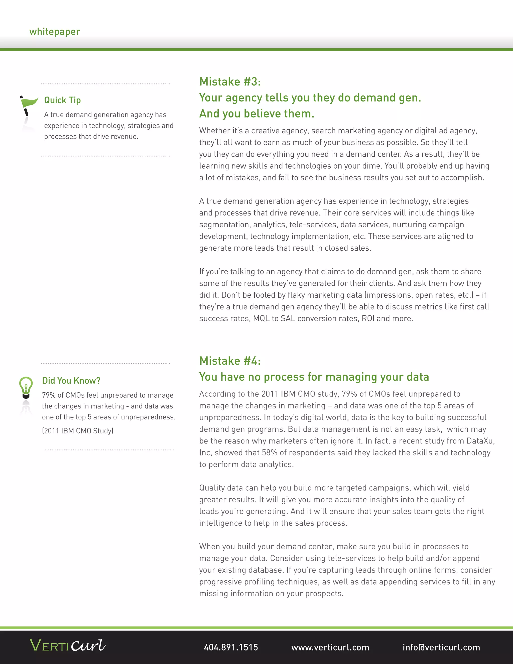 whitepaper




                                              Mistake #3:
  Quick Tip                                   Your agency tells you they do demand gen.
  A true demand generation agency has         And you believe them.
  experience in technology, strategies and
                                              Whether it’s a creative agency, search marketing agency or digital ad agency,
  processes that drive revenue.
                                              they’ll all want to earn as much of your business as possible. So they’ll tell
                                              you they can do everything you need in a demand center. As a result, they’ll be
                                              learning new skills and technologies on your dime. You’ll probably end up having
                                              a lot of mistakes, and fail to see the business results you set out to accomplish.

                                              A true demand generation agency has experience in technology, strategies
                                              and processes that drive revenue. Their core services will include things like
                                              segmentation, analytics, tele-services, data services, nurturing campaign
                                              development, technology implementation, etc. These services are aligned to
                                              generate more leads that result in closed sales.

                                              If you’re talking to an agency that claims to do demand gen, ask them to share
                                              some of the results they’ve generated for their clients. And ask them how they
                                              did it. Don’t be fooled by ﬂaky marketing data (impressions, open rates, etc.) – if
                                              they’re a true demand gen agency they’ll be able to discuss metrics like ﬁrst call
                                              success rates, MQL to SAL conversion rates, ROI and more.




                                              Mistake #4:
  Did You Know?                               You have no process for managing your data
  79% of CMOs feel unprepared to manage       According to the 2011 IBM CMO study, 79% of CMOs feel unprepared to
  the changes in marketing - and data was     manage the changes in marketing – and data was one of the top 5 areas of
  one of the top 5 areas of unpreparedness.   unpreparedness. In today’s digital world, data is the key to building successful
  (2011 IBM CMO Study)                        demand gen programs. But data management is not an easy task, which may
                                              be the reason why marketers often ignore it. In fact, a recent study from DataXu,
                                              Inc, showed that 58% of respondents said they lacked the skills and technology
                                              to perform data analytics.

                                              Quality data can help you build more targeted campaigns, which will yield
                                              greater results. It will give you more accurate insights into the quality of
                                              leads you’re generating. And it will ensure that your sales team gets the right
                                              intelligence to help in the sales process.

                                              When you build your demand center, make sure you build in processes to
                                              manage your data. Consider using tele-services to help build and/or append
                                              your existing database. If you’re capturing leads through online forms, consider
                                              progressive proﬁling techniques, as well as data appending services to ﬁll in any
                                              missing information on your prospects.




                                               404.891.1515             www.verticurl.com               info@verticurl.com
 