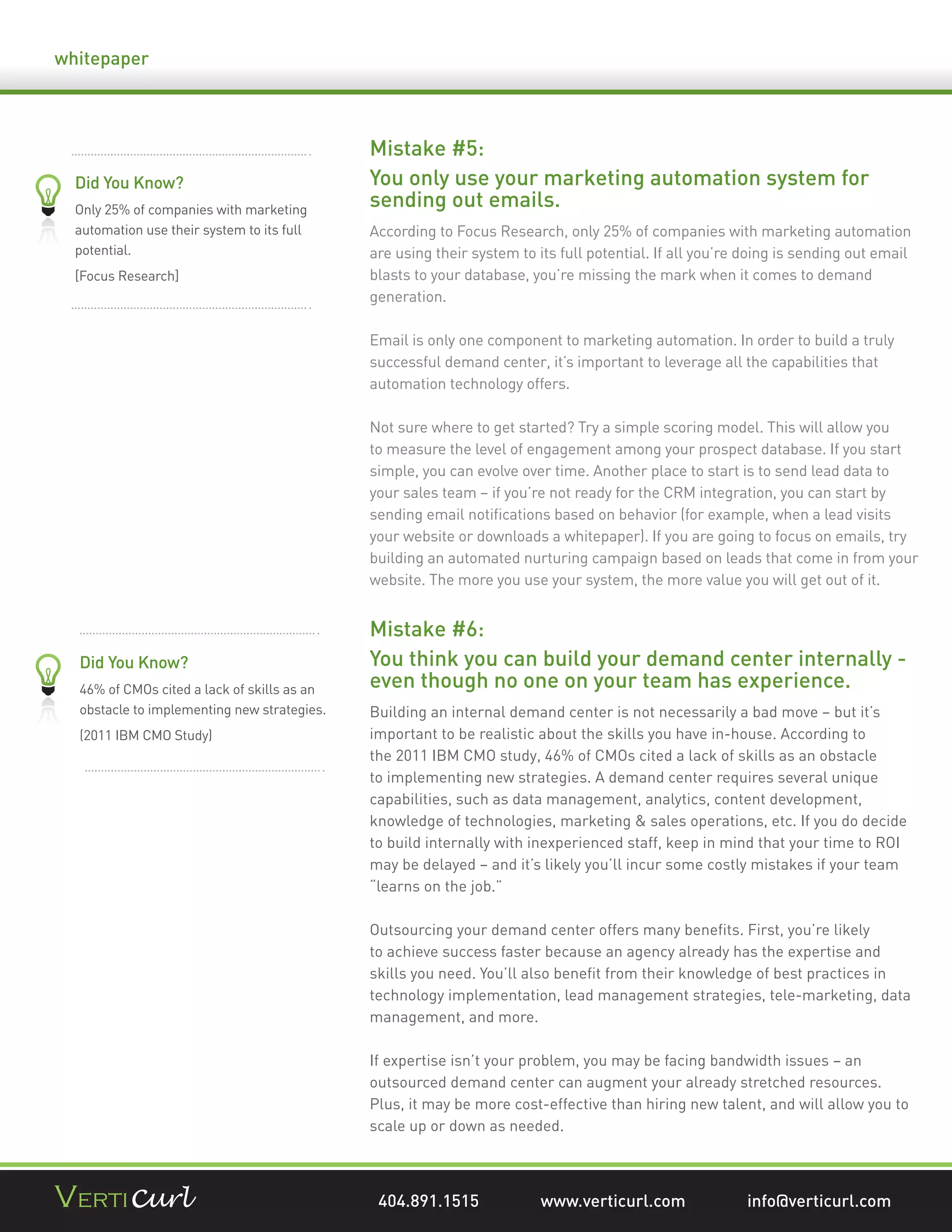 whitepaper



                                             Mistake #5:
  Did You Know?                              You only use your marketing automation system for
  Only 25% of companies with marketing
                                             sending out emails.
  automation use their system to its full    According to Focus Research, only 25% of companies with marketing automation
  potential.                                 are using their system to its full potential. If all you’re doing is sending out email
  [Focus Research]                           blasts to your database, you’re missing the mark when it comes to demand
                                             generation.

                                             Email is only one component to marketing automation. In order to build a truly
                                             successful demand center, it’s important to leverage all the capabilities that
                                             automation technology offers.

                                             Not sure where to get started? Try a simple scoring model. This will allow you
                                             to measure the level of engagement among your prospect database. If you start
                                             simple, you can evolve over time. Another place to start is to send lead data to
                                             your sales team – if you’re not ready for the CRM integration, you can start by
                                             sending email notiﬁcations based on behavior (for example, when a lead visits
                                             your website or downloads a whitepaper). If you are going to focus on emails, try
                                             building an automated nurturing campaign based on leads that come in from your
                                             website. The more you use your system, the more value you will get out of it.


                                             Mistake #6:
  Did You Know?                              You think you can build your demand center internally -
  46% of CMOs cited a lack of skills as an   even though no one on your team has experience.
  obstacle to implementing new strategies.   Building an internal demand center is not necessarily a bad move – but it’s
  (2011 IBM CMO Study)                       important to be realistic about the skills you have in-house. According to
                                             the 2011 IBM CMO study, 46% of CMOs cited a lack of skills as an obstacle
                                             to implementing new strategies. A demand center requires several unique
                                             capabilities, such as data management, analytics, content development,
                                             knowledge of technologies, marketing & sales operations, etc. If you do decide
                                             to build internally with inexperienced staff, keep in mind that your time to ROI
                                             may be delayed – and it’s likely you’ll incur some costly mistakes if your team
                                             “learns on the job.”

                                             Outsourcing your demand center offers many beneﬁts. First, you’re likely
                                             to achieve success faster because an agency already has the expertise and
                                             skills you need. You’ll also beneﬁt from their knowledge of best practices in
                                             technology implementation, lead management strategies, tele-marketing, data
                                             management, and more.

                                             If expertise isn’t your problem, you may be facing bandwidth issues – an
                                             outsourced demand center can augment your already stretched resources.
                                             Plus, it may be more cost-effective than hiring new talent, and will allow you to
                                             scale up or down as needed.



                                              404.891.1515              www.verticurl.com               info@verticurl.com
 