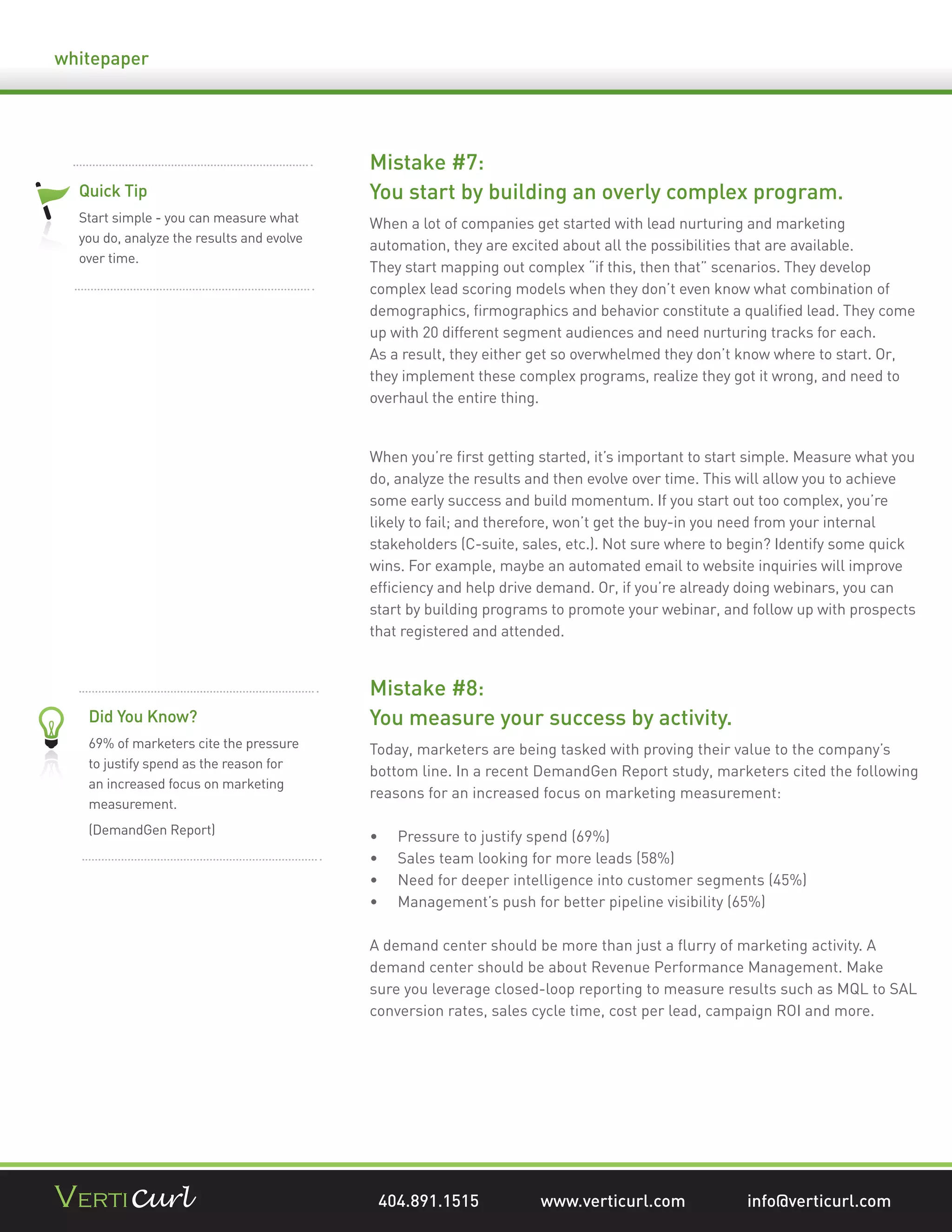 whitepaper




                                           Mistake #7:
  Quick Tip                                You start by building an overly complex program.
  Start simple - you can measure what      When a lot of companies get started with lead nurturing and marketing
  you do, analyze the results and evolve
                                           automation, they are excited about all the possibilities that are available.
  over time.
                                           They start mapping out complex “if this, then that” scenarios. They develop
                                           complex lead scoring models when they don’t even know what combination of
                                           demographics, ﬁrmographics and behavior constitute a qualiﬁed lead. They come
                                           up with 20 different segment audiences and need nurturing tracks for each.
                                           As a result, they either get so overwhelmed they don’t know where to start. Or,
                                           they implement these complex programs, realize they got it wrong, and need to
                                           overhaul the entire thing.


                                           When you’re ﬁrst getting started, it’s important to start simple. Measure what you
                                           do, analyze the results and then evolve over time. This will allow you to achieve
                                           some early success and build momentum. If you start out too complex, you’re
                                           likely to fail; and therefore, won’t get the buy-in you need from your internal
                                           stakeholders (C-suite, sales, etc.). Not sure where to begin? Identify some quick
                                           wins. For example, maybe an automated email to website inquiries will improve
                                           efﬁciency and help drive demand. Or, if you’re already doing webinars, you can
                                           start by building programs to promote your webinar, and follow up with prospects
                                           that registered and attended.


                                           Mistake #8:
   Did You Know?                           You measure your success by activity.
   69% of marketers cite the pressure      Today, marketers are being tasked with proving their value to the company’s
   to justify spend as the reason for
                                           bottom line. In a recent DemandGen Report study, marketers cited the following
   an increased focus on marketing
                                           reasons for an increased focus on marketing measurement:
   measurement.
   (DemandGen Report)
                                               Pressure to justify spend (69%)
                                               Sales team looking for more leads (58%)
                                               Need for deeper intelligence into customer segments (45%)
                                               Management’s push for better pipeline visibility (65%)

                                           A demand center should be more than just a ﬂurry of marketing activity. A
                                           demand center should be about Revenue Performance Management. Make
                                           sure you leverage closed-loop reporting to measure results such as MQL to SAL
                                           conversion rates, sales cycle time, cost per lead, campaign ROI and more.




                                            404.891.1515            www.verticurl.com              info@verticurl.com
 