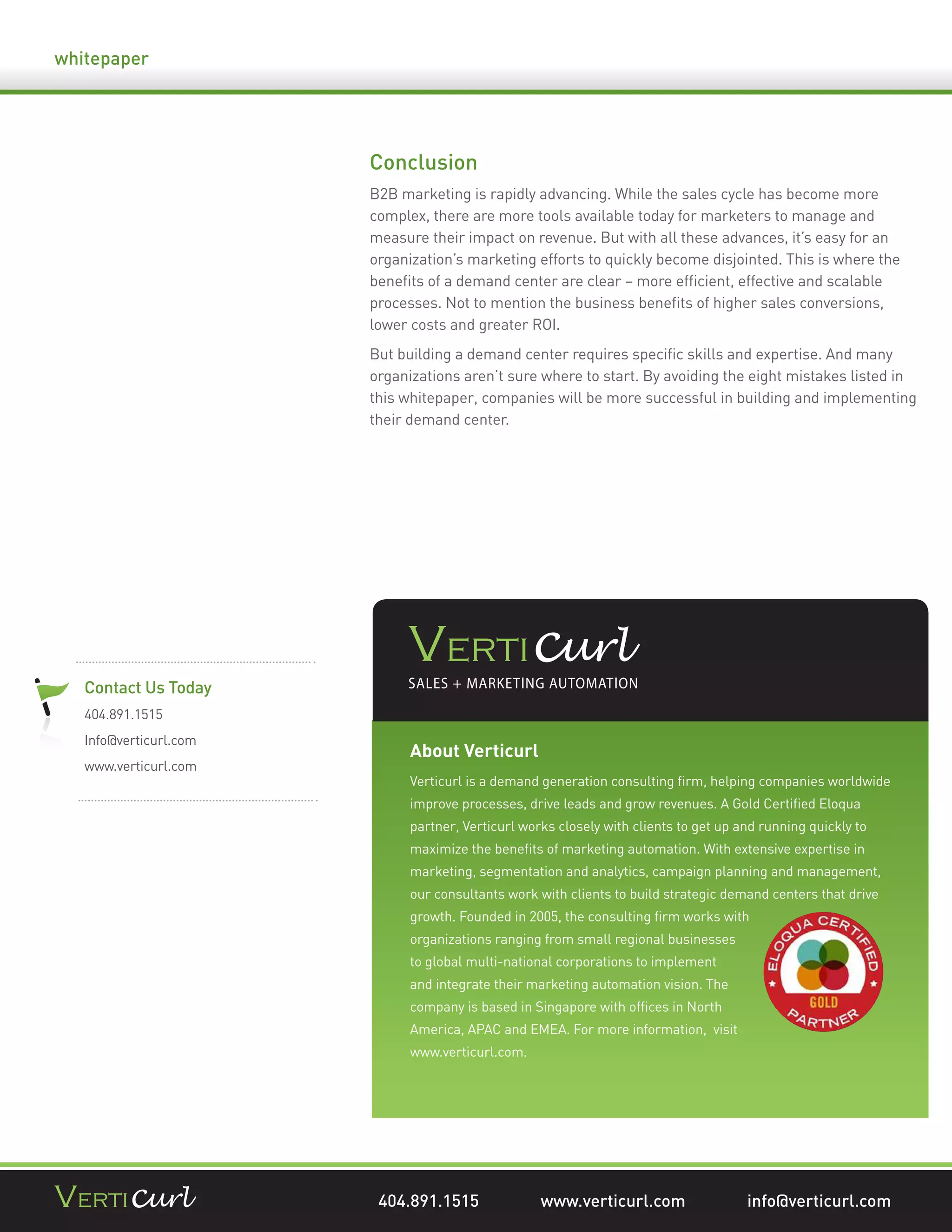 whitepaper




                        Conclusion
                        B2B marketing is rapidly advancing. While the sales cycle has become more
                        complex, there are more tools available today for marketers to manage and
                        measure their impact on revenue. But with all these advances, it’s easy for an
                        organization’s marketing efforts to quickly become disjointed. This is where the
                        beneﬁts of a demand center are clear – more efﬁcient, effective and scalable
                        processes. Not to mention the business beneﬁts of higher sales conversions,
                        lower costs and greater ROI.
                        But building a demand center requires speciﬁc skills and expertise. And many
                        organizations aren’t sure where to start. By avoiding the eight mistakes listed in
                        this whitepaper, companies will be more successful in building and implementing
                        their demand center.




   Contact Us Today
   404.891.1515
   Info@verticurl.com
                              About Verticurl
   www.verticurl.com
                              Verticurl is a demand generation consulting ﬁrm, helping companies worldwide
                              improve processes, drive leads and grow revenues. A Gold Certiﬁed Eloqua
                              partner, Verticurl works closely with clients to get up and running quickly to
                              maximize the beneﬁts of marketing automation. With extensive expertise in
                              marketing, segmentation and analytics, campaign planning and management,
                              our consultants work with clients to build strategic demand centers that drive
                              growth. Founded in 2005, the consulting ﬁrm works with
                              organizations ranging from small regional businesses
                              to global multi-national corporations to implement
                              and integrate their marketing automation vision. The
                              company is based in Singapore with ofﬁces in North
                              America, APAC and EMEA. For more information, visit
                              www.verticurl.com.




                         404.891.1515               www.verticurl.com                  info@verticurl.com
 