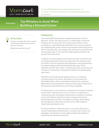 For many B2B organizations, building a demand center is a
                                                no-brainer. Learn how to ensure you’re successful by avoiding these
                                                top mistakes.



           Top Mistakes to Avoid When
For CHEP USA, Preparation is Key to Effective Pallet Management
whitepaper
… and Marketing Automation Center
           Building a Demand

                                                Introduction
   Did You Know?                                The world of B2B marketing has changed dramatically in the last
   Prospects complete 60% of their research     few years. To start, the sales process is no longer what it used to be.
   and evaluation before they even want to      Prospects are in more control of the sale than ever before. In fact,
   talk with a sales rep.                       according to a recent Marketing Leadership Council survey, prospects
   (Marketing Leadership Council)
                                                are completing 60% of their research and evaluation before they want to
                                                talk to a sales rep. Plus, the average sales cycle has increased 22% over
                                                the past 5 years due to more decision-makers getting involved in the
                                                process (Sirius Decisions).

                                                In addition, new technologies and channels have been introduced, such
                                                as marketing automation and social media, which has required a new
                                                set of skills. This has presented a big challenge for many organizations.
                                                According to Eloqua’s 2012 Marketing Skills Gap study, 75% of
                                                marketers say their lack of skills is impacting revenue in some way, and
                                                74% say it’s contributing to misalignment between the marketing and
                                                sales teams.

                                                Meanwhile, the C-Suite has put greater pressure on marketing
                                                to produce bottom-line results. According to a recent study from
                                                DemandGen Report, 50% of respondents said that their marketing
                                                departments are responsible for meeting a revenue goal. Fluffy metrics
                                                like awareness and impressions are no longer acceptable.

                                                For these reasons, more and more companies are turning to the demand
                                                center model. A demand center acts as a hub for an organization’s
                                                marketing services, technologies and processes. Simply put, it provides
                                                a more cost-effective and efﬁcient way to manage all the various
                                                demand generation activities, including social media, telemarketing,
                                                data management, lead nurturing, lead scoring, CRM integration,
                                                closed-loop reporting and more.

                                                For many marketers, a demand center is a no-brainer. But when it
                                                comes to building your demand center, it can get a little tricky. In this
                                                whitepaper, we will discuss the top eight mistakes when building a
                                                demand center and how to avoid them.




                                              404.891.1515            www.verticurl.com               info@verticurl.com
 