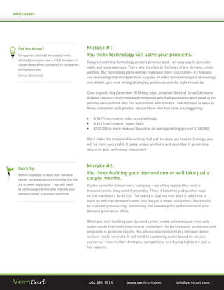 whitepaper




  Did You Know?                                  Mistake #1:
  Companies who had automation with              You think technology will solve your problems.
  deﬁned processes saw a 416% increase in
                                                 Today’s marketing technology vendors promise a lot – an easy way to generate
  closed deals when compared to companies
                                                 leads and grow revenues. That’s why it’s often at the heart of any demand center
  without process.
                                                 process. But technology alone will not make you more successful – it’s how you
  (Sirius Decisions)
                                                 use technology that will determine success. In order to maximize your technology
                                                 investment, you need strong strategies, processes and the right resources.

                                                 Case in point: In a December 2010 blog post, Jonathan Block of Sirius Decisions
                                                 detailed research that compared companies who had automation with weak or no
                                                 process versus those who had automation with process. The increase in value to
                                                 those companies with process versus those who had none are staggering:

                                                     A 366% increase in sales accepted leads
                                                     A 416% increase in closed deals
                                                     $570,000 in more revenue (based on an average selling price of $150,000)

                                                 Don’t make the mistake of assuming that just because you have technology, you
                                                 will be more successful. It takes unique skill sets and expertise to generate a
                                                 return on your technology investment.




  Quick Tip
                                                 Mistake #2:
  Before you begin to build your demand          You think building your demand center will take just a
  center, set expectations internally that the   couple months.
  job is never really done - you will need       It’s the same for almost every company – once they realize they need a
  to continously monitor and improve your        demand center, they want it yesterday. Then, it becomes just another task
  demand center processes over time.
                                                 on the marketer’s to-do list. The reality is that not only does it take time to
                                                 build an effective demand center, but the job is never really done. You should
                                                 be constantly measuring, monitoring and tweaking the performance of your
                                                 demand generation effots.

                                                 When you start building your demand center, make sure everyone internally
                                                 understands that it will take time to implement the technologies, processes and
                                                 programs to generate results. You should also realize that a demand center
                                                 is never really complete. It will need to constantly evolve based on various
                                                 scenarios - new market strategies, competitors, and buying habits are just a
                                                 few reasons.




                                                  404.891.1515            www.verticurl.com              info@verticurl.com
 