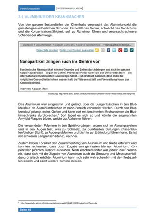 Vertiefungsarbeit

[WETTERMANIPULATION]

3.1 ALUMINIUM DER KRANKMACHER
Von den ganzen Bestandteilen der Chemtrails verursacht das Aluminiumoxid die
grössten gesundheitlichen Schäden. Es befällt das Gehirn, schwächt das Gedächtnis
und die Konzentrationsfähigkeit, soll zu Alzheimer führen und verursacht schwere
Schäden der Atemwege.

Abbildung: http://www.bafu.admin.ch/dokumentation/umwelt/10649/10659/index.html?lang=de

Das Aluminium wird eingeatmet und gelangt über die Lungenbläschen in den Blutkreislauf, da Aluminiumteilchen im nano-Bereich verwendet werden. Durch den Blutkreislauf gelangt es ins Gehirn und kann dort mit bestimmten Mechanismen die Bluthirnschranke durchbrechen.4 Dort lagert es sich ab und könnte die sogenannten
Amyloid-Plaques bilden, welche zu Alzheimer führen.
Die verwendeten Polymere in den Sprühvorgängen setzen sich im Atmungssystem
und in den Augen fest, was zu Schmerz, zu punktuellen Blutungen (Nasenbluten/blutiger Stuhl), zu Augenproblemen und bis hin zur Erblindung führen kann. Es ist
mit schweren Langzeitschäden zu rechnen.
Zudem haben Forscher den Zusammenhang von Aluminium und Krebs erforscht und
konnten nachweisen, dass durch Zugabe von geringsten Mengen Aluminium, Körperzellen plötzlich Tumore ausbilden. Noch erschreckender war jedoch die Erkenntnis, dass sich mit der Zugabe von Aluminium auch die Streuung und Metastasenbildung drastisch erhöhte. Aluminium kann sich sehr wahrscheinlich mit den Krebszellen binden und somit weitere Tumore streuen.

4

http://www.bafu.admin.ch/dokumentation/umwelt/10649/10659/index.html?lang=de

Seite 10

 