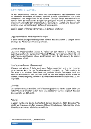 Vertiefungsarbeit

[WETTERMANIPULATION]

3.3 VITAMIN D–MANGEL
Es wird angenommen, dass die künstlichen Wolken bewusst das Sonnenlicht intensiv vernebeln. Mittlerweile entziehen Chemtrails je nach Sprühintensität 10% - 50%
Sonnenlicht. Eine Folge davon ist der Vitamin D-Mangel. Durch das fehlende Sonnenlicht kann der menschliche Körper nicht genügend Vitamin D aufnehmen, welches enorm wichtig für den Knochenaufbau, Stärkung der Muskeln und des Abwehrsystems, sowie Vermeidung von Gefässerkrankungen ist.
Besteht jedoch ein Mangel können folgende Schäden entstehen:

Grippale Infekte und Atemwegserkrankungen:
In einer Untersuchung konnte festgestellt werden, dass ein Vitamin D-Mangel, Kinder
anfälliger auf Atemwegserkrankungen macht.

Muskelschwäche:
Laut dem Wissenschaftler Michael F. Holick6 von der Vitamin D-Forschung, wird
auch Muskelschwäche durch einen Vitamin D-Mangel hervorgerufen. Denn die optimale Funktion der Muskeln ist nur gewährleistet, wenn die Stimulierung der Vitamin
D-Rezeptoren erfolgt.

Knochenerkrankungen (Osteoporose):
Während das Vitamin D dafür sorgt, dass Calcium resorbiert und in den Knochen
gebaut werden kann, ist das Parathormon dafür zuständig den Calciumspiegel im
Blut aufrecht zu erhalten. Sinkt dieser aufgrund des Vitamin D-Mangels, dann entzieht das Parathormon den Knochen, dass für das Blut nötige Calcium. Bleibt ein
solcher Zustand langfristig, kommt es zu ernsten Knochenerkrankungen wie z.B. Osteoporose.

Diabetes:
Eine Untersuchung in Finnland von 10‘366 Neugeborenen, welche täglich 2‘000 Einheiten Vitamin D erhielten und 31 Jahre lang beobachtet wurden, zeigt auf, dass das
Diabetesrisiko um 80% sinkt.

Asthma:
In Japan wurde eine Studie durchgeführt, bei der Schulkinder 1‘200 Einheiten Vitamin D, als Ergänzung am Tag bekamen. Mit dem Ergebnis das Asthmaanfälle erheblich seltener vorkamen, als bei anderen Kinder.

6

http://de.wikipedia.org/wiki/Michael_F. _Holick#cite_note-13

Seite 12

 