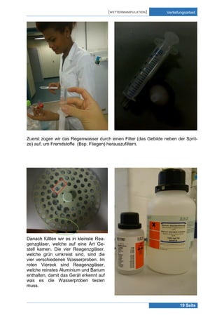 [WETTERMANIPULATION]

Vertiefungsarbeit

Zuerst zogen wir das Regenwasser durch einen Filter (das Gebilde neben der Spritze) auf, um Fremdstoffe (Bsp. Fliegen) herauszufiltern.

Danach füllten wir es in kleinste Reagenzgläser, welche auf eine Art Gestell kamen. Die vier Reagenzgläser,
welche grün umkreist sind, sind die
vier verschiedenen Wasserproben. Im
roten Viereck sind Reagenzgläser,
welche reinstes Aluminium und Barium
enthalten, damit das Gerät erkennt auf
was es die Wasserproben testen
muss.

19 Seite

 