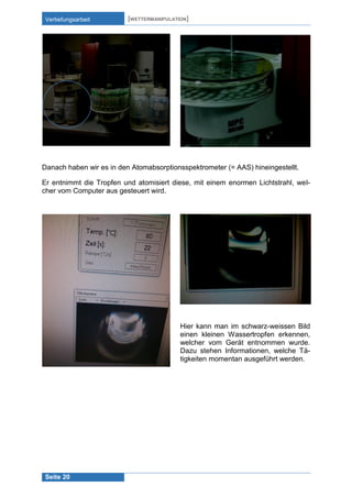 Vertiefungsarbeit

[WETTERMANIPULATION]

Danach haben wir es in den Atomabsorptionsspektrometer (= AAS) hineingestellt.
Er entnimmt die Tropfen und atomisiert diese, mit einem enormen Lichtstrahl, welcher vom Computer aus gesteuert wird.

Hier kann man im schwarz-weissen Bild
einen kleinen Wassertropfen erkennen,
welcher vom Gerät entnommen wurde.
Dazu stehen Informationen, welche Tätigkeiten momentan ausgeführt werden.

Seite 20

 
