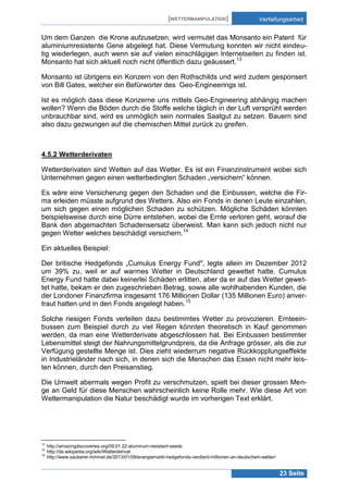 [WETTERMANIPULATION]

Vertiefungsarbeit

Um dem Ganzen die Krone aufzusetzen, wird vermutet das Monsanto ein Patent für
aluminiumresistente Gene abgelegt hat. Diese Vermutung konnten wir nicht eindeutig wiederlegen, auch wenn sie auf vielen einschlägigen Internetseiten zu finden ist.
Monsanto hat sich aktuell noch nicht öffentlich dazu geäussert.13
Monsanto ist übrigens ein Konzern von den Rothschilds und wird zudem gesponsert
von Bill Gates, welcher ein Befürworter des Geo-Engineerings ist.
Ist es möglich dass diese Konzerne uns mittels Geo-Engineering abhängig machen
wollen? Wenn die Böden durch die Stoffe welche täglich in der Luft versprüht werden
unbrauchbar sind, wird es unmöglich sein normales Saatgut zu setzen. Bauern sind
also dazu gezwungen auf die chemischen Mittel zurück zu greifen.

4.5.2 Wetterderivaten
Wetterderivaten sind Wetten auf das Wetter. Es ist ein Finanzinstrument wobei sich
Unternehmen gegen einen wetterbedingten Schaden „versichern“ können.
Es wäre eine Versicherung gegen den Schaden und die Einbussen, welche die Firma erleiden müsste aufgrund des Wetters. Also ein Fonds in denen Leute einzahlen,
um sich gegen einen möglichen Schaden zu schützen. Mögliche Schäden könnten
beispielsweise durch eine Dürre entstehen, wobei die Ernte verloren geht, worauf die
Bank den abgemachten Schadensersatz überweist. Man kann sich jedoch nicht nur
gegen Wetter welches beschädigt versichern.14
Ein aktuelles Beispiel:
Der britische Hedgefonds „Cumulus Energy Fund", legte allein im Dezember 2012
um 39% zu, weil er auf warmes Wetter in Deutschland gewettet hatte. Cumulus
Energy Fund hatte dabei keinerlei Schäden erlitten, aber da er auf das Wetter gewettet hatte, bekam er den zugeschrieben Betrag, sowie alle wohlhabenden Kunden, die
der Londoner Finanzfirma insgesamt 176 Millionen Dollar (135 Millionen Euro) anvertraut hatten und in den Fonds angelegt haben.15
Solche riesigen Fonds verleiten dazu bestimmtes Wetter zu provozieren. Ernteeinbussen zum Beispiel durch zu viel Regen könnten theoretisch in Kauf genommen
werden, da man eine Wetterderivate abgeschlossen hat. Bei Einbussen bestimmter
Lebensmittel steigt der Nahrungsmittelgrundpreis, da die Anfrage grösser, als die zur
Verfügung gestellte Menge ist. Dies zieht wiederrum negative Rückkopplungseffekte
in Industrieländer nach sich, in denen sich die Menschen das Essen nicht mehr leisten können, durch den Preisanstieg.
Die Umwelt abermals wegen Profit zu verschmutzen, spielt bei dieser grossen Menge an Geld für diese Menschen wahrscheinlich keine Rolle mehr. Wie diese Art von
Wettermanipulation die Natur beschädigt wurde im vorherigen Text erklärt.

13
14
15

http://amazingdiscoveries.org/09.01.22-aluminum-resistant-seeds
http://de.wikipedia.org/wiki/Wetterderivat
http://www.sauberer-himmel.de/2013/01/09/energiemarkt-hedgefonds-verdient-millionen-an-deutschem-wetter/

23 Seite

 