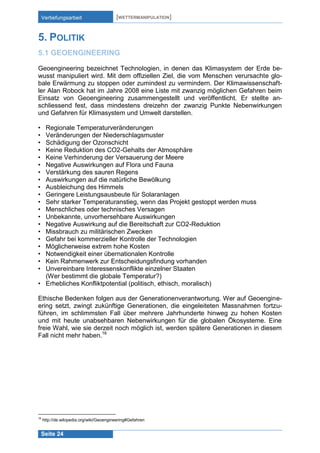 Vertiefungsarbeit

[WETTERMANIPULATION]

5. POLITIK
5.1 GEOENGINEERING
Geoengineering bezeichnet Technologien, in denen das Klimasystem der Erde bewusst manipuliert wird. Mit dem offiziellen Ziel, die vom Menschen verursachte globale Erwärmung zu stoppen oder zumindest zu vermindern. Der Klimawissenschaftler Alan Robock hat im Jahre 2008 eine Liste mit zwanzig möglichen Gefahren beim
Einsatz von Geoengineering zusammengestellt und veröffentlicht. Er stellte anschliessend fest, dass mindestens dreizehn der zwanzig Punkte Nebenwirkungen
und Gefahren für Klimasystem und Umwelt darstellen.
•
•
•
•
•
•
•
•
•
•
•
•
•
•
•
•
•
•
•
•

Regionale Temperaturveränderungen
Veränderungen der Niederschlagsmuster
Schädigung der Ozonschicht
Keine Reduktion des CO2-Gehalts der Atmosphäre
Keine Verhinderung der Versauerung der Meere
Negative Auswirkungen auf Flora und Fauna
Verstärkung des sauren Regens
Auswirkungen auf die natürliche Bewölkung
Ausbleichung des Himmels
Geringere Leistungsausbeute für Solaranlagen
Sehr starker Temperaturanstieg, wenn das Projekt gestoppt werden muss
Menschliches oder technisches Versagen
Unbekannte, unvorhersehbare Auswirkungen
Negative Auswirkung auf die Bereitschaft zur CO2-Reduktion
Missbrauch zu militärischen Zwecken
Gefahr bei kommerzieller Kontrolle der Technologien
Möglicherweise extrem hohe Kosten
Notwendigkeit einer übernationalen Kontrolle
Kein Rahmenwerk zur Entscheidungsfindung vorhanden
Unvereinbare Interessenskonflikte einzelner Staaten
(Wer bestimmt die globale Temperatur?)
• Erhebliches Konfliktpotential (politisch, ethisch, moralisch)
Ethische Bedenken folgen aus der Generationenverantwortung. Wer auf Geoengineering setzt, zwingt zukünftige Generationen, die eingeleiteten Massnahmen fortzuführen, im schlimmsten Fall über mehrere Jahrhunderte hinweg zu hohen Kosten
und mit heute unabsehbaren Nebenwirkungen für die globalen Ökosysteme. Eine
freie Wahl, wie sie derzeit noch möglich ist, werden spätere Generationen in diesem
Fall nicht mehr haben.16

16

http://de.wikipedia.org/wiki/Geoengineering#Gefahren

Seite 24

 