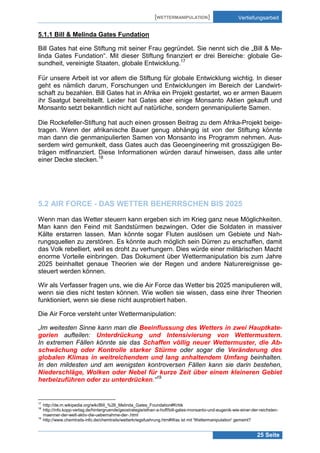 [WETTERMANIPULATION]

Vertiefungsarbeit

5.1.1 Bill & Melinda Gates Fundation
Bill Gates hat eine Stiftung mit seiner Frau gegründet. Sie nennt sich die „Bill & Melinda Gates Fundation“. Mit dieser Stiftung finanziert er drei Bereiche: globale Gesundheit, vereinigte Staaten, globale Entwicklung.17
Für unsere Arbeit ist vor allem die Stiftung für globale Entwicklung wichtig. In dieser
geht es nämlich darum, Forschungen und Entwicklungen im Bereich der Landwirtschaft zu bezahlen. Bill Gates hat in Afrika ein Projekt gestartet, wo er armen Bauern
ihr Saatgut bereitstellt. Leider hat Gates aber einige Monsanto Aktien gekauft und
Monsanto setzt bekanntlich nicht auf natürliche, sondern genmanipulierte Samen.
Die Rockefeller-Stiftung hat auch einen grossen Beitrag zu dem Afrika-Projekt beigetragen. Wenn der afrikanische Bauer genug abhängig ist von der Stiftung könnte
man dann die genmanipulierten Samen von Monsanto ins Programm nehmen. Ausserdem wird gemunkelt, dass Gates auch das Geoengineering mit grosszügigen Beträgen mitfinanziert. Diese Informationen würden darauf hinweisen, dass alle unter
einer Decke stecken.18

5.2 AIR FORCE - DAS WETTER BEHERRSCHEN BIS 2025
Wenn man das Wetter steuern kann ergeben sich im Krieg ganz neue Möglichkeiten.
Man kann den Feind mit Sandstürmen bezwingen. Oder die Soldaten in massiver
Kälte erstarren lassen. Man könnte sogar Fluten auslösen um Gebiete und Nahrungsquellen zu zerstören. Es könnte auch möglich sein Dürren zu erschaffen, damit
das Volk rebelliert, weil es droht zu verhungern. Dies würde einer militärischen Macht
enorme Vorteile einbringen. Das Dokument über Wettermanipulation bis zum Jahre
2025 beinhaltet genaue Theorien wie der Regen und andere Naturereignisse gesteuert werden können.
Wir als Verfasser fragen uns, wie die Air Force das Wetter bis 2025 manipulieren will,
wenn sie dies nicht testen können. Wie wollen sie wissen, dass eine ihrer Theorien
funktioniert, wenn sie diese nicht ausprobiert haben.
Die Air Force versteht unter Wettermanipulation:
„Im weitesten Sinne kann man die Beeinflussung des Wetters in zwei Hauptkategorien aufteilen: Unterdrückung und Intensivierung von Wettermustern.
In extremen Fällen könnte sie das Schaffen völlig neuer Wettermuster, die Abschwächung oder Kontrolle starker Stürme oder sogar die Veränderung des
globalen Klimas in weitreichendem und lang anhaltendem Umfang beinhalten.
In den mildesten und am wenigsten kontroversen Fällen kann sie darin bestehen,
Niederschläge, Wolken oder Nebel für kurze Zeit über einem kleineren Gebiet
herbeizuführen oder zu unterdrücken.“19

17
18

19

http://de.m.wikipedia.org/wiki/Bill_%26_Melinda_Gates_Foundation#Kritik
http://info.kopp-verlag.de/hintergruende/geostrategie/ethan-a-huff/bill-gates-monsanto-und-eugenik-wie-einer-der-reichstenmaenner-der-welt-aktiv-die-uebernahme-der-.html
http://www.chemtrails-info.de/chemtrails/wetterkriegsfuehrung.htm#Was ist mit 'Wettermanipulation' gemeint?

25 Seite

 