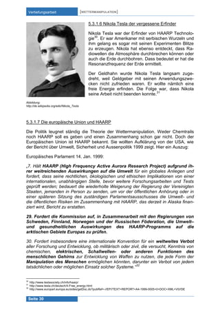 Vertiefungsarbeit

[WETTERMANIPULATION]
5.3.1.6 Nikola Tesla der vergessene Erfinder
Nikola Tesla war der Erfinder von HAARP Technologie30. Er war Amerikaner mit serbischen Wurzeln und
ihm gelang es sogar mit seinen Experimenten Blitze
zu erzeugen. Nikola hat ebenso entdeckt, dass Radiowellen die Atmosphäre durchbrechen können oder
auch die Erde durchbohren. Dass bedeutet er hat die
Resonanzfrequenz der Erde ermittelt.
Der Geldhahn wurde Nikola Tesla langsam zugedreht, weil Geldgeber mit seinen Anwendungszwecken nicht zufrieden waren. Er wollte nämlich eine
freie Energie erfinden. Die Folge war, dass Nikola
seine Arbeit nicht beenden konnte.31

Abbildung:
http://de.wikipedia.org/wiki/Nikola_Tesla

5.3.1.7 Die europäische Union und HAARP
Die Politik leugnet ständig die Theorie der Wettermanipulation. Weder Chemtrails
noch HAARP soll es geben und einen Zusammenhang schon gar nicht. Doch der
Europäischen Union ist HAARP bekannt. Sie wollten Aufklärung von der USA, wie
der Bericht über Umwelt, Sicherheit und Aussenpolitik 1999 zeigt. Hier ein Auszug:
Europäisches Parlament 14. Jan. 1999:
„7. Hält HAARP (High Frequency Active Aurora Research Project) aufgrund ihrer weitreichenden Auswirkungen auf die Umwelt für ein globales Anliegen und
fordert, dass seine rechtlichen, ökologischen und ethischen Implikationen von einer
internationalen, unabhängigen Stelle, bevor weitere Forschungsarbeiten und Tests
geprüft werden; bedauert die wiederholte Weigerung der Regierung der Vereinigten
Staaten, jemanden in Person zu senden, um vor der öffentlichen Anhörung oder in
einer späteren Sitzung des zuständigen Parlamentsausschusses die Umwelt- und
die öffentlichen Risiken im Zusammenhang mit HAARP, das derzeit in Alaska finanziert wird, Bericht zu erstatten.
29. Fordert die Kommission auf, in Zusammenarbeit mit den Regierungen von
Schweden, Finnland, Norwegen und der Russischen Föderation, die Umwelt–
und gesundheitlichen Auswirkungen des HAARP-Programms auf die
arktischen Gebiete Europas zu prüfen.
30. Fordert insbesondere eine internationale Konvention für ein weltweites Verbot
aller Forschung und Entwicklung, ob militärisch oder zivil, die versucht, Kenntnis von
chemischen, elektrischen, Schallwellen- oder anderen Funktionen des
menschlichen Gehirns zur Entwicklung von Waffen zu nutzen, die jede Form der
Manipulation des Menschen ermöglichen könnten, darunter ein Verbot von jedem
tatsächlichen oder möglichen Einsatz solcher Systeme.“32

30
31
32

http://www.teslasociety.ch/info/haarp/
http://www.tesla.ch/deutsch/4-Free_energy.html
http://www.europarl.europa.eu/sides/getDoc.do?pubRef=-//EP//TEXT+REPORT+A4-1999-0005+0+DOC+XML+V0//DE

Seite 30

 