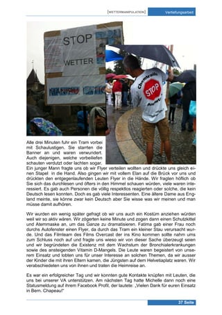 [WETTERMANIPULATION]

Vertiefungsarbeit

Alle drei Minuten fuhr ein Tram vorbei
mit Schaulustigen. Sie starrten die
Banner an und waren verwundert.
Auch diejenigen, welche vorbeiliefen
schauten verdutzt oder lachten sogar.
Ein junger Mann fragte uns ob wir Flyer verteilen wollten und drückte uns gleich einen Stapel in die Hand. Also gingen wir mit vollem Elan auf die Brück vor uns und
drückten den entgegenlaufenden Leuten Flyer in die Hände. Wir fragten höflich ob
Sie sich das durchlesen und öfters in den Himmel schauen würden, viele waren interessiert. Es gab auch Personen die völlig respektlos reagierten oder solche, die kein
Deutsch lesen konnten. Doch es gab viele Interessenten. Eine ältere Dame aus England meinte, sie könne zwar kein Deutsch aber Sie wisse was wir meinen und man
müsse damit aufhören.
Wir wurden ein wenig später gefragt ob wir uns auch ein Kostüm anziehen würden
weil wir so aktiv wären. Wir zögerten keine Minute und zogen dann einen Schutzkittel
und Atemmaske an, um das Ganze zu dramatisieren. Fatima gab einer Frau noch
durchs Autofenster einen Flyer, da durch das Tram ein kleiner Stau verursacht wurde. Und das Filmteam des Films Overcast der ins Kino kommen sollte nahm ums
zum Schluss noch auf und fragte uns wieso wir von dieser Sache überzeugt seien
und wir begründeten die Existenz mit dem Wachstum der Bronchialerkrankungen
sowie des ansteigenden Vitamin D-Mangels. Die Leute waren begeistert von unserem Einsatz und lobten uns für unser Interesse an solchen Themen, da wir ausser
der Kinder die mit ihren Eltern kamen, die Jüngsten auf dem Helvetiaplatz waren. Wir
verabschiedeten uns von ihnen und traten die Heimreise an.
Es war ein erfolgreicher Tag und wir konnten gute Kontakte knüpfen mit Leuten, die
uns bei unserer VA unterstützen. Am nächsten Tag hatte Michelle dann noch eine
Statusmeldung auf ihrem Facebook Profil, der lautete: „Vielen Dank für euren Einsatz
in Bern. Chapeau!“
37 Seite

 