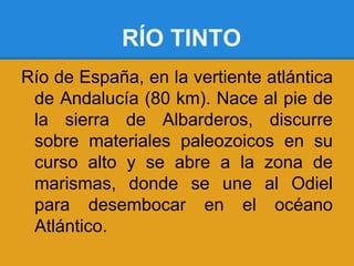 RÍO TINTO
Río de España, en la vertiente atlántica
 de Andalucía (80 km). Nace al pie de
 la sierra de Albarderos, discurre
 sobre materiales paleozoicos en su
 curso alto y se abre a la zona de
 marismas, donde se une al Odiel
 para desembocar en el océano
 Atlántico.
 