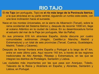 RIO TAJO
El río Tajo (en portugués, Tejo) es el río más largo de la Península Ibérica,
    a la que atraviesa en su parte central, siguiendo un rumbo este-oeste, con
    una leve inclinación hacia el suroeste.
Nace en los montes Universales, en la sierra de Albarracín (Teruel), sobre la
  rama occidental del Sistema Ibérico y, después de recorrer 1008 km, llega
  al océano Atlántico en la ciudad de Lisboa. En su desembocadura forma
  el estuario del mar de la Paja (en portugués, Mar da Palha)
En sus primeros 816 km atraviesa España, donde discurre por cuatro
  comunidades autónomas (Aragón, Castilla-La Mancha, Madrid y
  Extremadura) y un total de seis provincias (Teruel, Cuenca, Guadalajara,
  Madrid, Toledo y Cáceres).
Después de formar frontera entre España y Portugal a lo largo de 47 km,
  entra en este último país. Aquí recorre 145 km, a través de las regiones
  tradicionales de Alto Alentejo, Ribatejo y Extremadura, en las que se
  integran los distritos de Portalegre, Santarém y Lisboa.
Las ciudades más importantes por las que pasa son Aranjuez, Toledo,
   Talavera de la Reina y Alcántara en España; y Abrantes, Santarém y
   Lisboa, en Portugal.
 