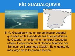 RÍO GUADALQUIVIR




El río Guadalquivir es un río peninsular español
  que nace en la Cañada de las Fuentes (Sierra
  de Cazorla), en el término municipal Quesada
  (Jaén). Desemboca en el Océano Atlántico por
  Sanlúcar de Barrameda (Cádiz). Es el quinto río
  más largo de la Península Ibérica.
 