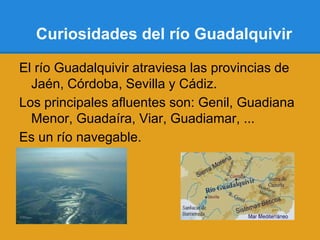 Curiosidades del río Guadalquivir

El río Guadalquivir atraviesa las provincias de
  Jaén, Córdoba, Sevilla y Cádiz.
Los principales afluentes son: Genil, Guadiana
  Menor, Guadaíra, Viar, Guadiamar, ...
Es un río navegable.
 