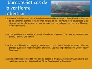 Características de
la vertiente
atlántica:
La vertiente atlántica comprende los ríos que desembocan en el océano Atlántico. Los ríos
    de la vertiente atlántica son los más largos de la Península, son caudalosos y de
    régimen regular. Se agrupan en tres sectores: los ríos gallegos, los ríos de la Meseta y
    los ríos andaluces.



Los ríos gallegos son cortos y caudal abundante y regular. Los más importantes son:
   Eume, Tambre, Ulla y Miño.



Los ríos de la Meseta son largos y caudalosos, con un fuerte estiaje en verano. Forman
   grandes cuencas y reciben muchos afluentes. Los más importantes son: Duero, Tajo y
   Guadiana.



Los ríos andaluces son cortos y de caudal escaso e irregular, excepto el Guadalquivir. Los
   más importantes son: los ríos Odiel, Tinto, Guadalquivir y Guadalete.
 