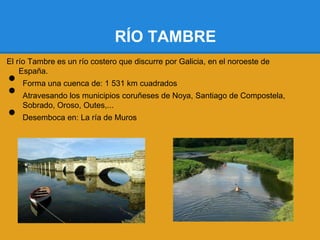 RÍO TAMBRE
El río Tambre es un río costero que discurre por Galicia, en el noroeste de

•
    España.


•
    Forma una cuenca de: 1 531 km cuadrados
    Atravesando los municipios coruñeses de Noya, Santiago de Compostela,

•
    Sobrado, Oroso, Outes,...
    Desemboca en: La ría de Muros
 