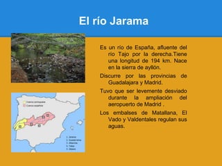 El río Jarama

   Es un río de España, afluente del
      río Tajo por la derecha.Tiene
      una longitud de 194 km. Nace
      en la sierra de ayllón.
   Discurre por las provincias de
      Guadalajara y Madrid.
   Tuvo que ser levemente desviado
      durante la ampliación del
      aeropuerto de Madrid .
   Los embalses de Matallana, El
      Vado y Valdentales regulan sus
      aguas.
 