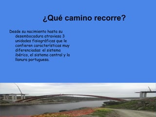 ¿Qué camino recorre?
Desde su nacimiento hasta su
  desembocadura atraviesa 3
  unidades fisiográficas que le
  confieren características muy
  diferenciadas: el sistema
  ibérico, el sistema central y la
  llanura portuguesa.
 