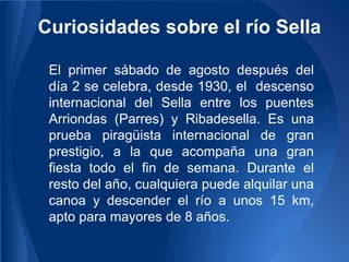 Curiosidades sobre el río Sella

 El primer sábado de agosto después del
 día 2 se celebra, desde 1930, el descenso
 internacional del Sella entre los puentes
 Arriondas (Parres) y Ribadesella. Es una
 prueba piragüista internacional de gran
 prestigio, a la que acompaña una gran
 fiesta todo el fin de semana. Durante el
 resto del año, cualquiera puede alquilar una
 canoa y descender el río a unos 15 km,
 apto para mayores de 8 años.
 