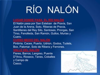 RÍO NALÓN
LUGAR DONDE PASA EL RÍO NALÓN
El Nalón pasa por San Esteban de Pravia, San
Juan de la Arena, Soto, Riberas de Pravia,
Santillanes del Rey Silo, Santoses, Prongas, San
Tirso, Fenolleda, San Ramón, Gullos, Murias y
Cuero.
CURSO MEDIO DEL NALÓN
Pintirria, Caces, Puerto, Udrion, Godos, Tudela,
Box, Palomar, Soto de Ribera y Ferrones.
VALLE DEL NALÓN
Fieres, Barros, Langreo, Puente
D"Arcu, Rioseco, Tanes, Coballes
y Campo de
Casco.
 