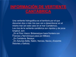 INFORMACIÓN DE VERTIENTE
      CANTÁBRICA

Una vertiente hidrográfica es el territorio por el que
discurren dos o más ríos que van a desembocar en el
mismo mar (en este caso en el mar Cantábrico).
Los ríos de la vertiente cantábrica son rápidos y de poca
longitud, son:
_En el País Vasco: Bidasoa(que hace frontera con
Francia) y Nervión(que pasa por Bilbao).
_En Cantabria: Besaya.
_En Asturias:Sella, Nalón, Narcea, Navia y Eo(entre
Asturias y Galicia).
 