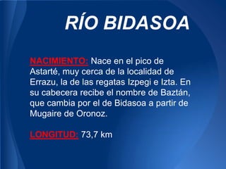 RÍO BIDASOA
NACIMIENTO: Nace en el pico de
Astarté, muy cerca de la localidad de
Errazu, la de las regatas Izpegi e Izta. En
su cabecera recibe el nombre de Baztán,
que cambia por el de Bidasoa a partir de
Mugaire de Oronoz.

LONGITUD: 73,7 km
 
