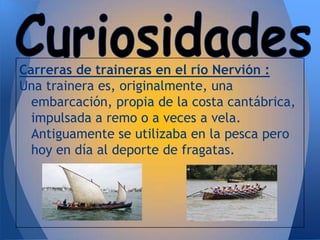 Carreras de traineras en el río Nervión :
Una trainera es, originalmente, una
  embarcación, propia de la costa cantábrica,
  impulsada a remo o a veces a vela.
  Antiguamente se utilizaba en la pesca pero
  hoy en día al deporte de fragatas.
 