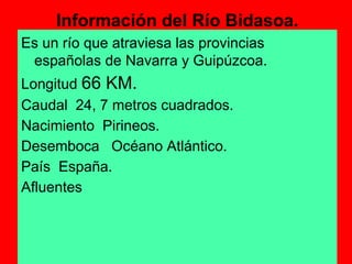 Información del Río Bidasoa.
Es un río que atraviesa las provincias
 españolas de Navarra y Guipúzcoa.
Longitud 66 KM.
Caudal 24, 7 metros cuadrados.
Nacimiento Pirineos.
Desemboca Océano Atlántico.
País España.
Afluentes
 
