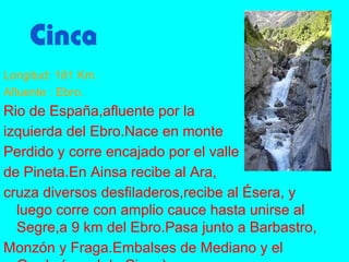 Cinca
Longitud: 181 Km.
Afluente : Ebro.
Rio de España,afluente por la
izquierda del Ebro.Nace en monte
Perdido y corre encajado por el valle
de Pineta.En Ainsa recibe al Ara,
cruza diversos desfiladeros,recibe al Ésera, y
  luego corre con amplio cauce hasta unirse al
  Segre,a 9 km del Ebro.Pasa junto a Barbastro,
Monzón y Fraga.Embalses de Mediano y el
 