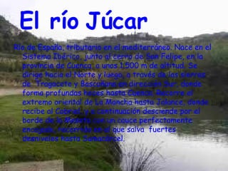 El río Júcar
Río de España, tributario en el mediterráneo. Nace en el
  Sistema Ibérico, junto al cerro de San Felipe, en la
  provincia de Cuenca, a unos 1.500 m de altitud. Se
  dirige hacia el Norte y luego, a través de las sierras
  de Tragacete y Bascuñana en dirección Sur, donde
  forma profundas hoces hasta Cuenca. Recorre el
  extremo oriental de La Mancha hasta Jalance, donde
  recibe al Cabriel, y a continuación desciende por el
  borde de la Meseta con un cauce perfectamente
  encajado, recorrido en el que salva fuertes
  desniveles hasta Sumacárcel.
 