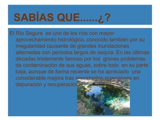 SABÍAS QUE......¿?
El Río Segura es uno de los ríos con mayor
   aprovechamiento hidrológico, conocido también por su
   irregularidad causante de grandes inundaciones
   alternadas con periodos largos de sequía. En las últimas
   décadas tristemente famoso por los graves problemas
   de contaminación de sus aguas, sobre todo en su parte
   baja, aunque de forma reciente se ha apreciado una
   considerable mejora tras importantes inversiones en
   depuración y recuperación.
 