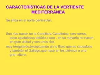 CARACTERÍSTICAS DE LA VERTIENTE
         MEDITERRÁNEA
Se sitúa en el norte peninsular.



Sus ríos nacen en la Cordillera Cantábrica son cortos,
  poco caudalosos debido a que , en su mayoría no nacen
  en gran altitud y son unos ríos
muy irregulares,exceptuando al río Ebro que es caudaloso
  y también el Gallego,que nace en los pirineos a una
  gran altura.
 