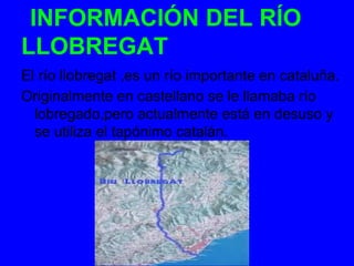 INFORMACIÓN DEL RÍO
LLOBREGAT
El río llobregat ,es un río importante en cataluña.
Originalmente en castellano se le llamaba río
  lobregado,pero actualmente está en desuso y
  se utiliza el tapónimo catalán.
 