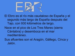 El Ebro es el río más caudaloso de España y el
  segundo más largo de España después del
  Tajo, con 930 kilómetros de largo.
Nace en el pico de Los Tres Mares (sierra
  Cántabra) y desemboca en el mar
  mediterráneo.
Sus afluentes son el Aragón, Gállego, Cinca y
  Jalón.
 