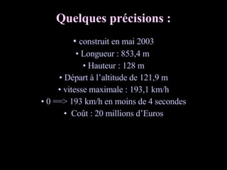 Quelques précisions : construit en mai 2003 Longueur : 853,4 m  Hauteur : 128 m Départ à l’altitude de 121,9 m vitesse maximale : 193,1 km/h 0 ==> 193 km/h en moins de 4 secondes Coût : 20 millions d’Euros 