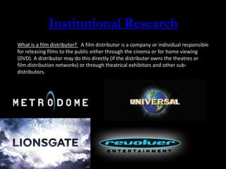 Institutional Research
What is a film distributor? A film distributor is a company or individual responsible
for releasing films to the public either through the cinema or for home viewing
(DVD). A distributor may do this directly (if the distributor owns the theatres or
film distribution networks) or through theatrical exhibitors and other sub-
distributors.
 