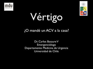 Vértigo
¿O mandé un ACV a la casa?

       Dr. Carlos Basaure V
         Emergenciólogo
Departamento Medicina de Urgencia
       Universidad de Chile
 