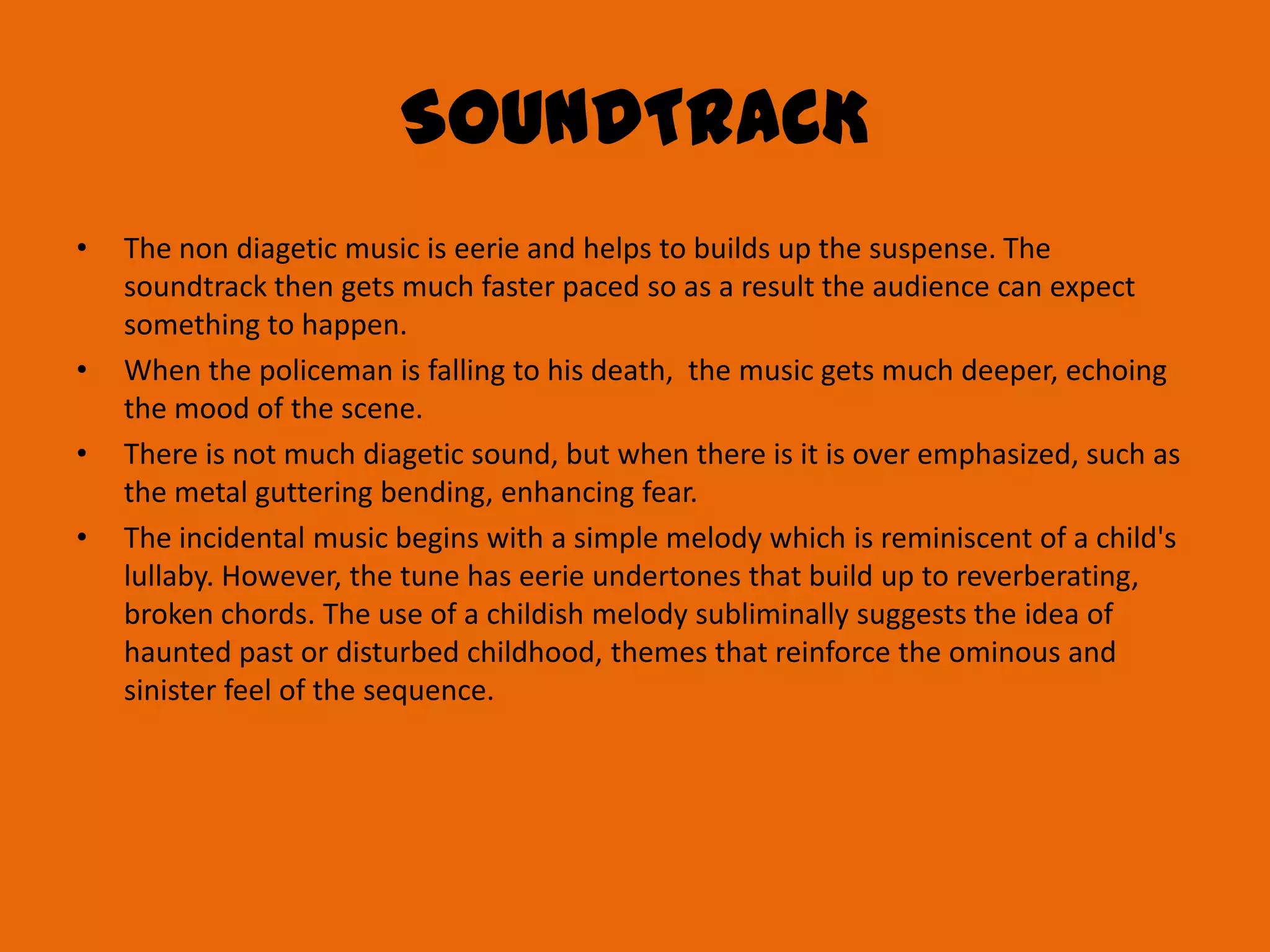 SOUNDTRACK
•   The non diagetic music is eerie and helps to builds up the suspense. The
    soundtrack then gets much faster paced so as a result the audience can expect
    something to happen.
•   When the policeman is falling to his death, the music gets much deeper, echoing
    the mood of the scene.
•   There is not much diagetic sound, but when there is it is over emphasized, such as
    the metal guttering bending, enhancing fear.
•   The incidental music begins with a simple melody which is reminiscent of a child's
    lullaby. However, the tune has eerie undertones that build up to reverberating,
    broken chords. The use of a childish melody subliminally suggests the idea of
    haunted past or disturbed childhood, themes that reinforce the ominous and
    sinister feel of the sequence.
 