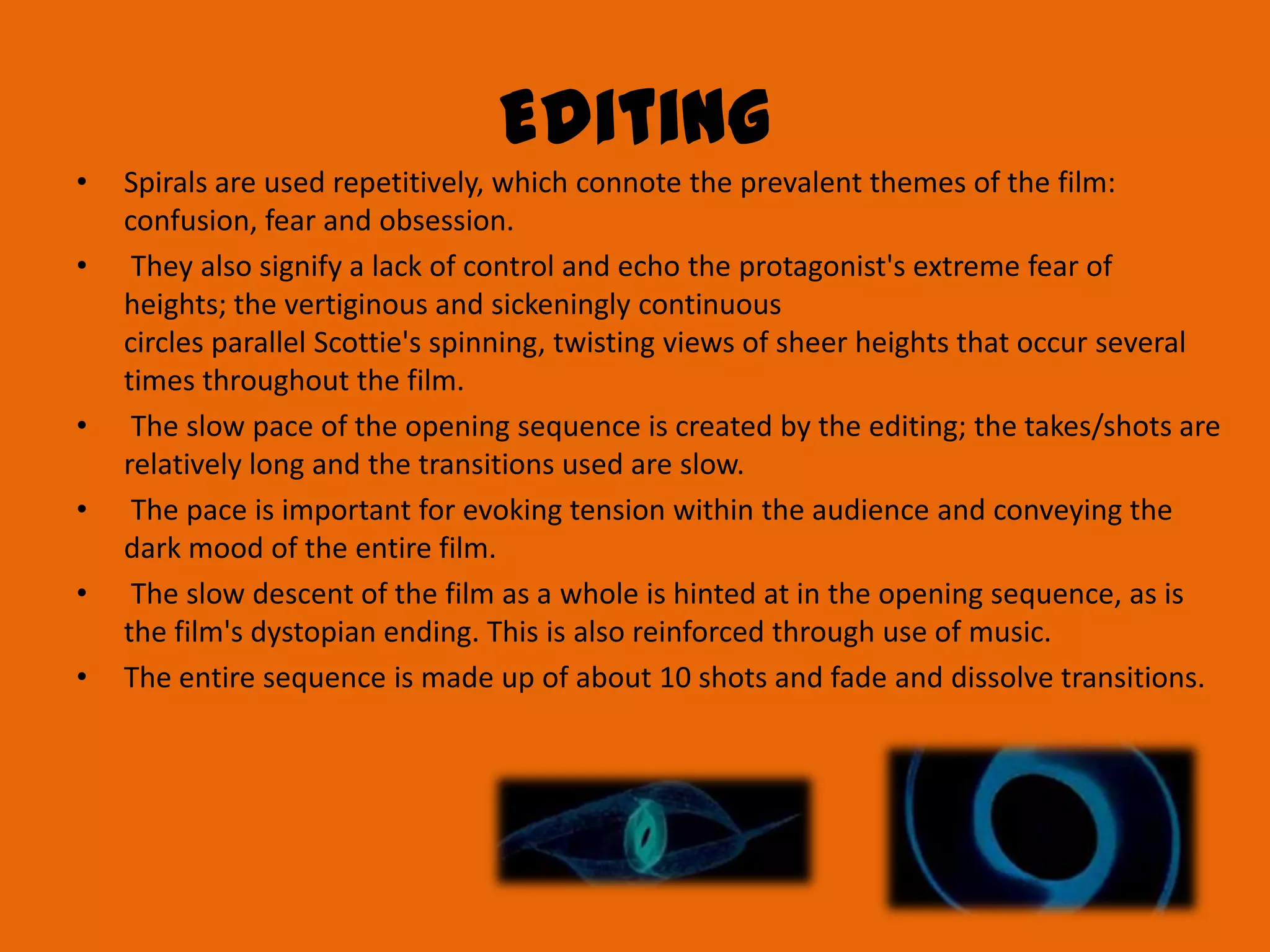 Editing
•   Spirals are used repetitively, which connote the prevalent themes of the film:
    confusion, fear and obsession.
•    They also signify a lack of control and echo the protagonist's extreme fear of
    heights; the vertiginous and sickeningly continuous
    circles parallel Scottie's spinning, twisting views of sheer heights that occur several
    times throughout the film.
•    The slow pace of the opening sequence is created by the editing; the takes/shots are
    relatively long and the transitions used are slow.
•    The pace is important for evoking tension within the audience and conveying the
    dark mood of the entire film.
•    The slow descent of the film as a whole is hinted at in the opening sequence, as is
    the film's dystopian ending. This is also reinforced through use of music.
•   The entire sequence is made up of about 10 shots and fade and dissolve transitions.
 