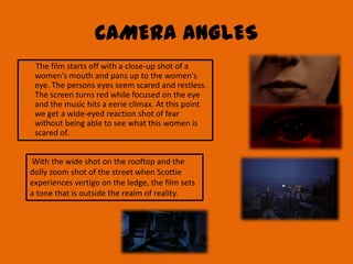 CAMERA ANGLES
 The film starts off with a close-up shot of a
 women's mouth and pans up to the women's
 eye. The persons eyes seem scared and restless.
 The screen turns red while focused on the eye
 and the music hits a eerie climax. At this point
 we get a wide-eyed reaction shot of fear
 without being able to see what this women is
 scared of.


With the wide shot on the rooftop and the
dolly zoom shot of the street when Scottie
experiences vertigo on the ledge, the film sets
a tone that is outside the realm of reality.
 