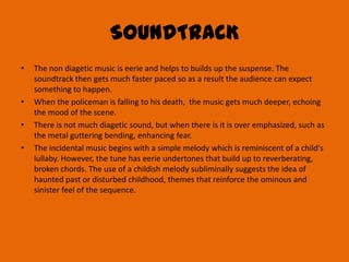 SOUNDTRACK
•   The non diagetic music is eerie and helps to builds up the suspense. The
    soundtrack then gets much faster paced so as a result the audience can expect
    something to happen.
•   When the policeman is falling to his death, the music gets much deeper, echoing
    the mood of the scene.
•   There is not much diagetic sound, but when there is it is over emphasized, such as
    the metal guttering bending, enhancing fear.
•   The incidental music begins with a simple melody which is reminiscent of a child's
    lullaby. However, the tune has eerie undertones that build up to reverberating,
    broken chords. The use of a childish melody subliminally suggests the idea of
    haunted past or disturbed childhood, themes that reinforce the ominous and
    sinister feel of the sequence.
 