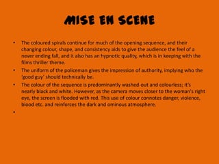 MISE EN SCENE
•   The coloured spirals continue for much of the opening sequence, and their
    changing colour, shape, and consistency aids to give the audience the feel of a
    never ending fall, and it also has an hypnotic quality, which is in keeping with the
    films thriller theme.
•   The uniform of the policeman gives the impression of authority, implying who the
    ‘good guy’ should technically be.
•   The colour of the sequence is predominantly washed-out and colourless; it’s
    nearly black and white. However, as the camera moves closer to the woman's right
    eye, the screen is flooded with red. This use of colour connotes danger, violence,
    blood etc. and reinforces the dark and ominous atmosphere.
•
 