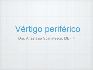 Vértigo periférico 
Dra. Anastasia Scarlatescu, MEF 4 
 
