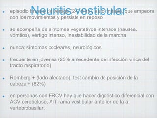 episodio bNruseco ude rvéirttiigso ( 2-v7 deíass), taiubtoliumitlaado,r que empeora 
con los movimientos y persiste en reposo 
se acompaña de síntomas vegetativos intensos (nausea, 
vómtios), vértigo intenso, inestabilidad de la marcha 
nunca: síntomas cocleares, neurológicos 
frecuente en jóvenes (25% antecedente de infección vírica del 
tracto respiratorio) 
Romberg + (lado afectado), test cambio de posición de la 
cabeza + (82%) 
en personas con FRCV hay que hacer dignóstico diferencial con 
ACV cerebeloso, AIT rama vestibular anterior de la a. 
vertebrobasilar. 
tto sintomático: antieméticos, antihistamínicos, anticolinérgicos 
 